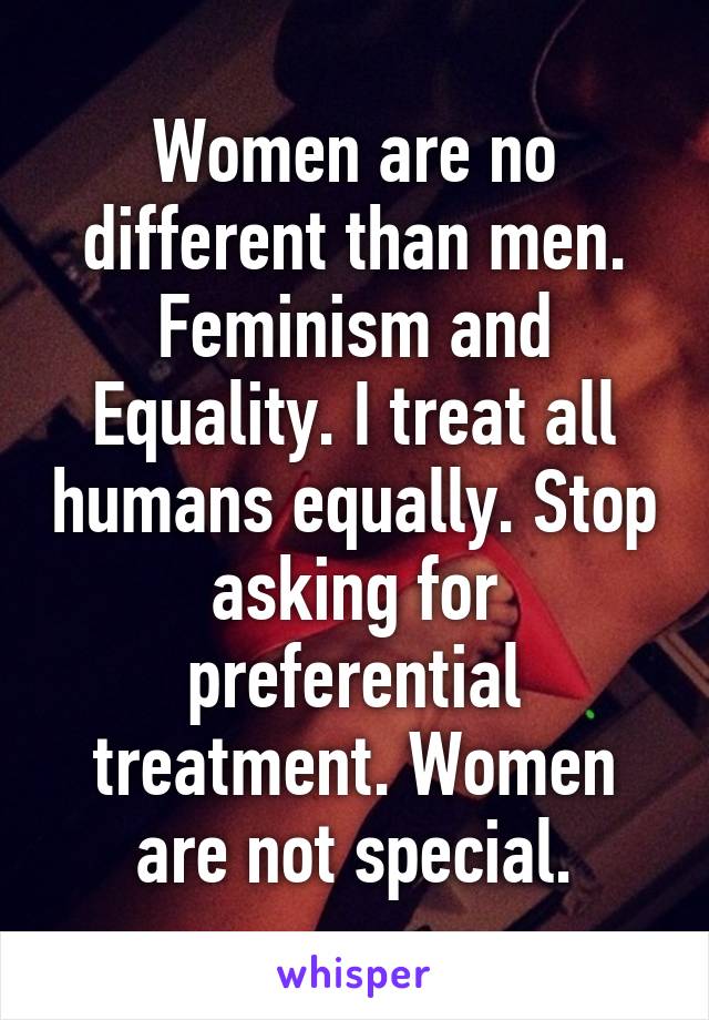 Women are no different than men. Feminism and Equality. I treat all humans equally. Stop asking for preferential treatment. Women are not special.