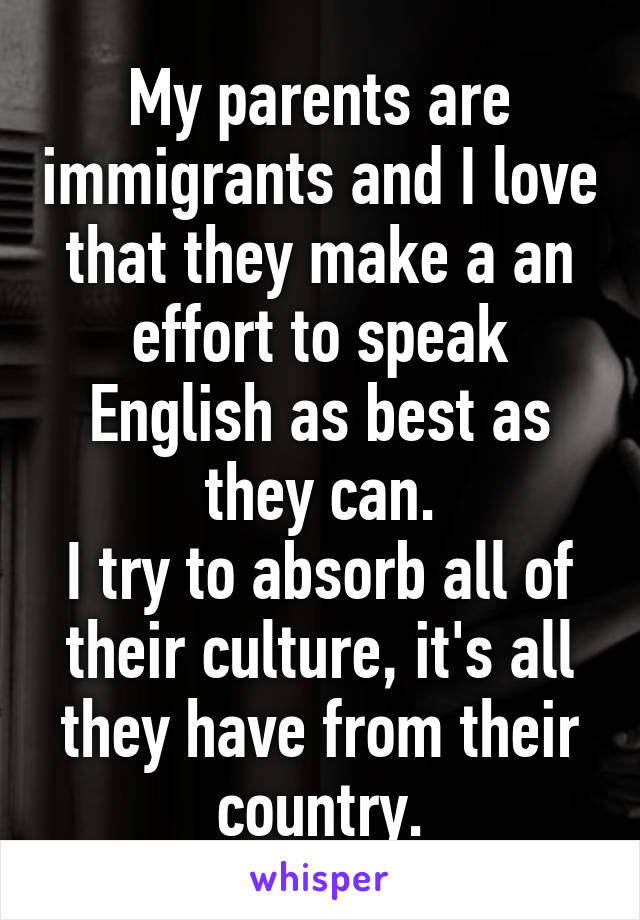 My parents are immigrants and I love that they make a an effort to speak English as best as they can.
I try to absorb all of their culture, it's all they have from their country.