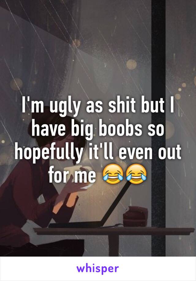 I'm ugly as shit but I have big boobs so hopefully it'll even out for me 😂😂