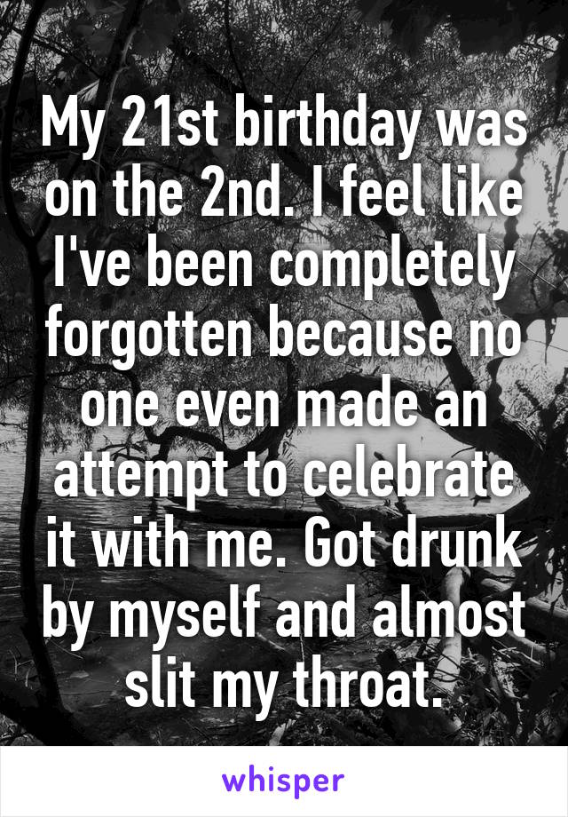 My 21st birthday was on the 2nd. I feel like I've been completely forgotten because no one even made an attempt to celebrate it with me. Got drunk by myself and almost slit my throat.