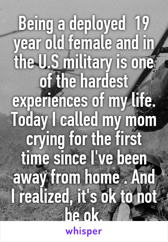 Being a deployed  19 year old female and in the U.S military is one of the hardest experiences of my life. Today I called my mom crying for the first time since I've been away from home . And I realized, it's ok to not be ok.