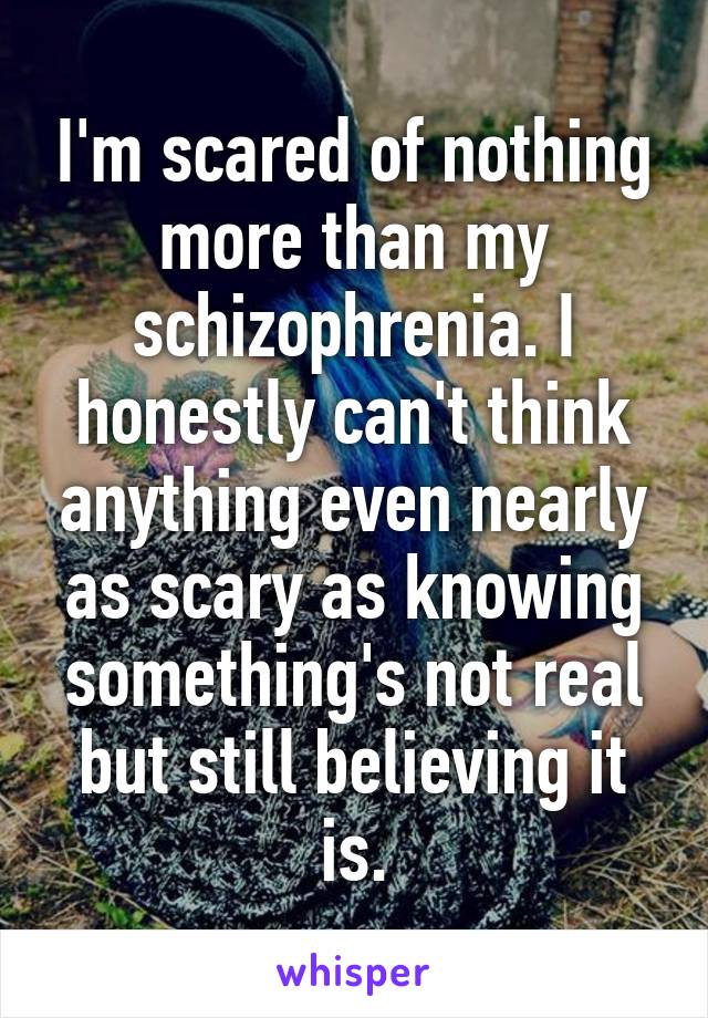 I'm scared of nothing more than my schizophrenia. I honestly can't think anything even nearly as scary as knowing something's not real but still believing it is.