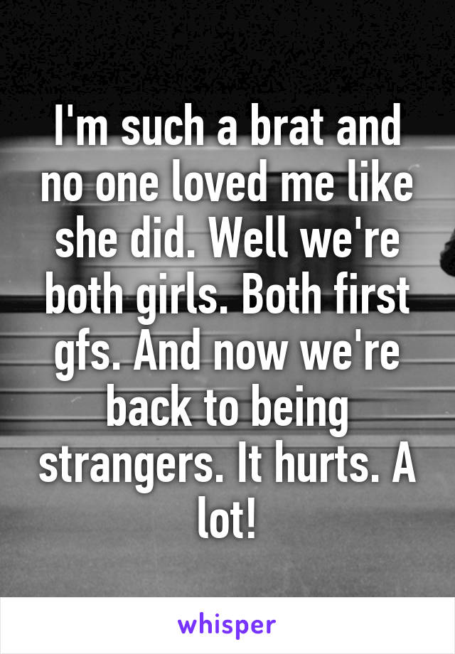 I'm such a brat and no one loved me like she did. Well we're both girls. Both first gfs. And now we're back to being strangers. It hurts. A lot!