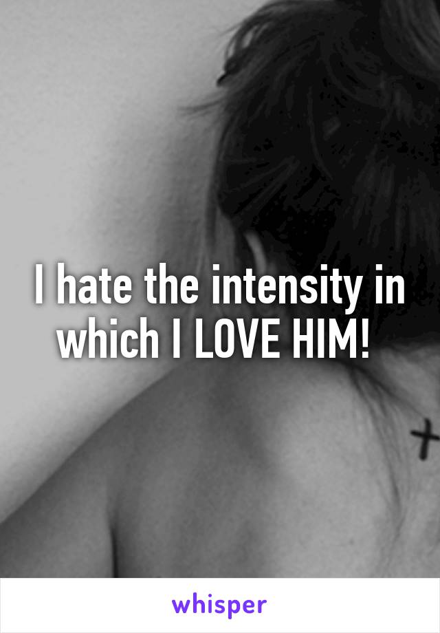 I hate the intensity in which I LOVE HIM! 