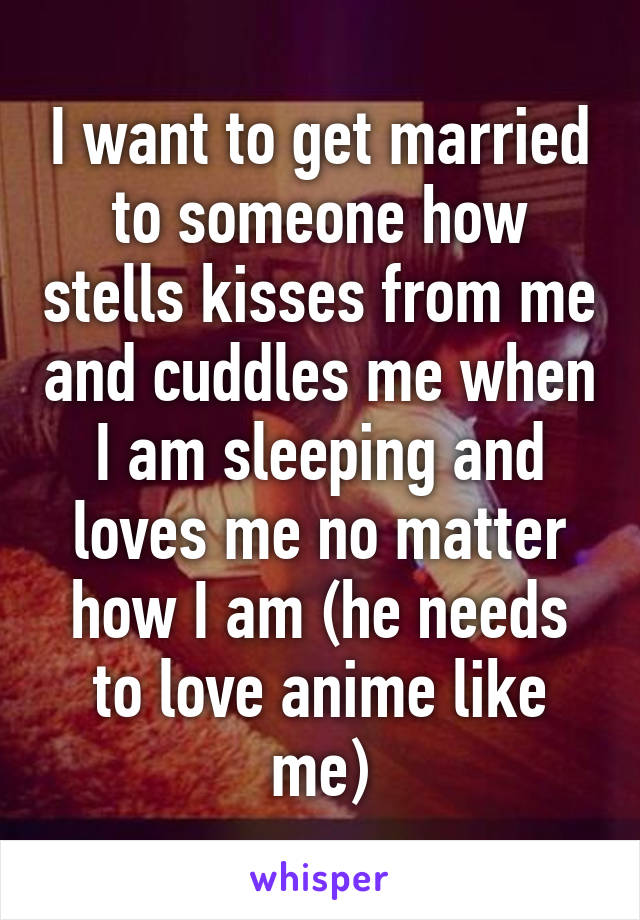 I want to get married to someone how stells kisses from me and cuddles me when I am sleeping and loves me no matter how I am (he needs to love anime like me)