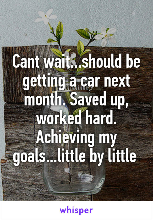 Cant wait...should be getting a car next month. Saved up, worked hard. Achieving my goals...little by little 