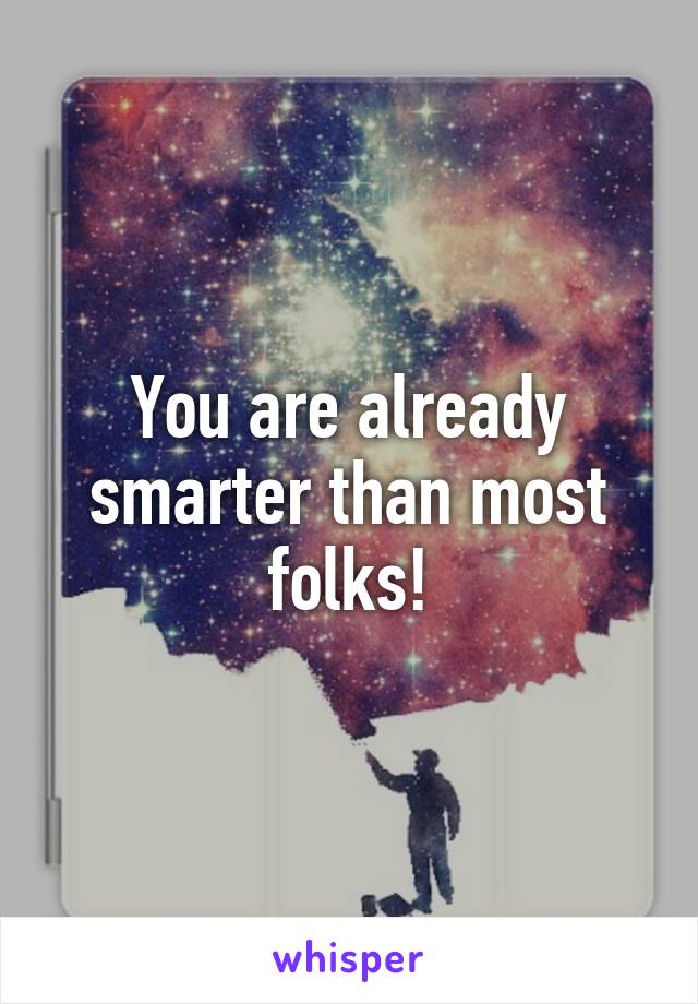 You are already smarter than most folks!