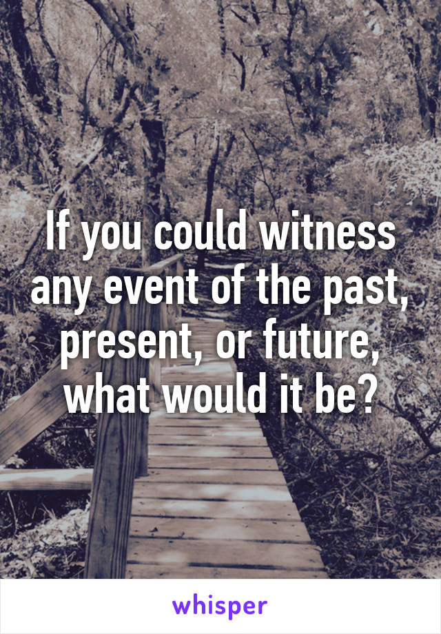 If you could witness any event of the past, present, or future, what would it be?