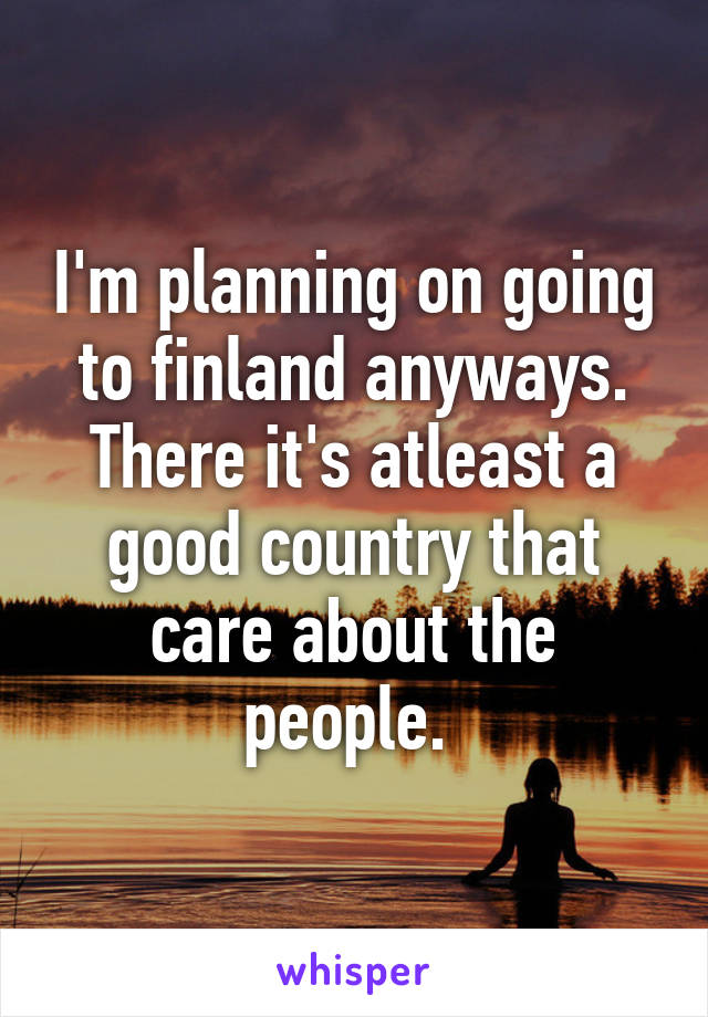 I'm planning on going to finland anyways. There it's atleast a good country that care about the people. 