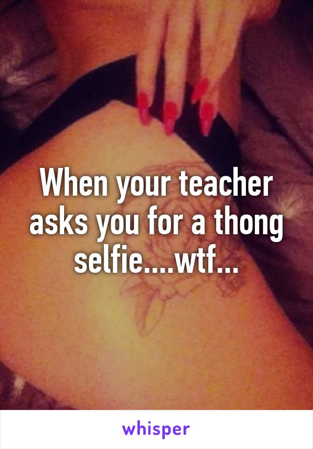 When your teacher asks you for a thong selfie....wtf...