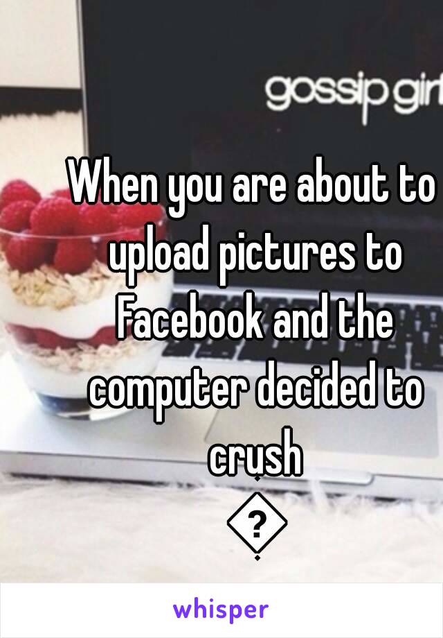 When you are about to upload pictures to Facebook and the computer decided to crush 😑