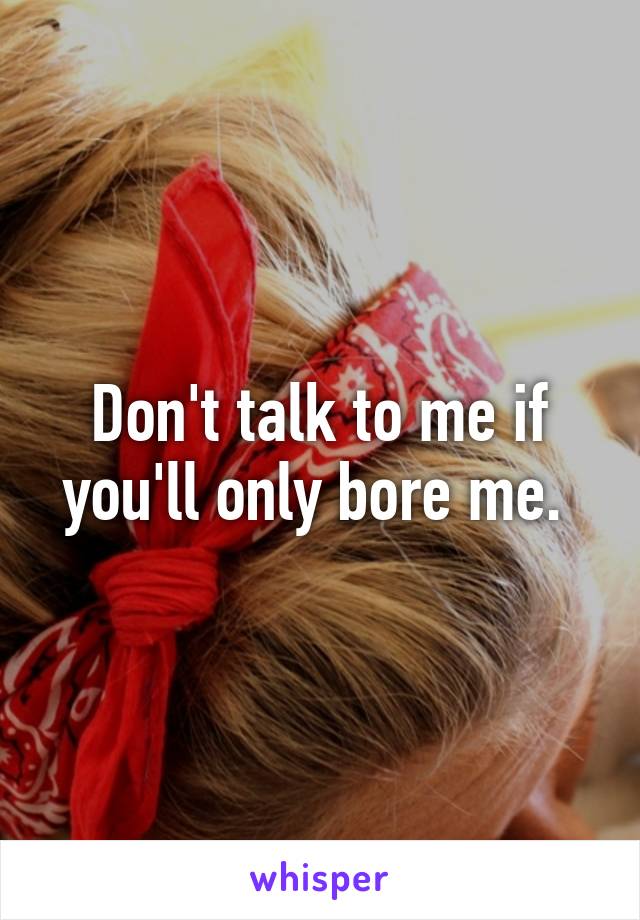 Don't talk to me if you'll only bore me. 