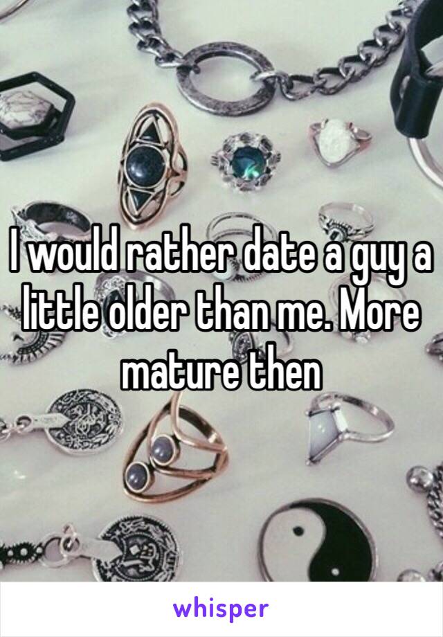 I would rather date a guy a little older than me. More mature then