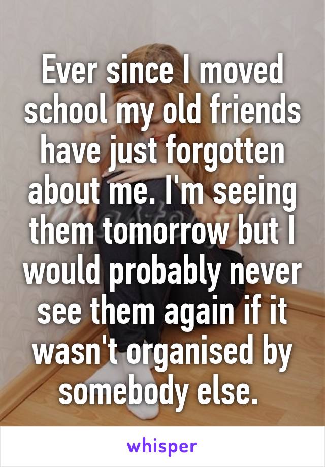 Ever since I moved school my old friends have just forgotten about me. I'm seeing them tomorrow but I would probably never see them again if it wasn't organised by somebody else. 