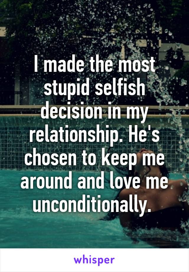 I made the most stupid selfish decision in my relationship. He's chosen to keep me around and love me unconditionally. 