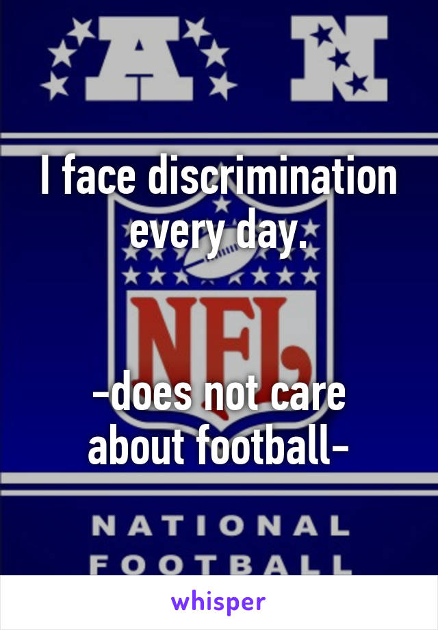 I face discrimination every day.


-does not care about football-