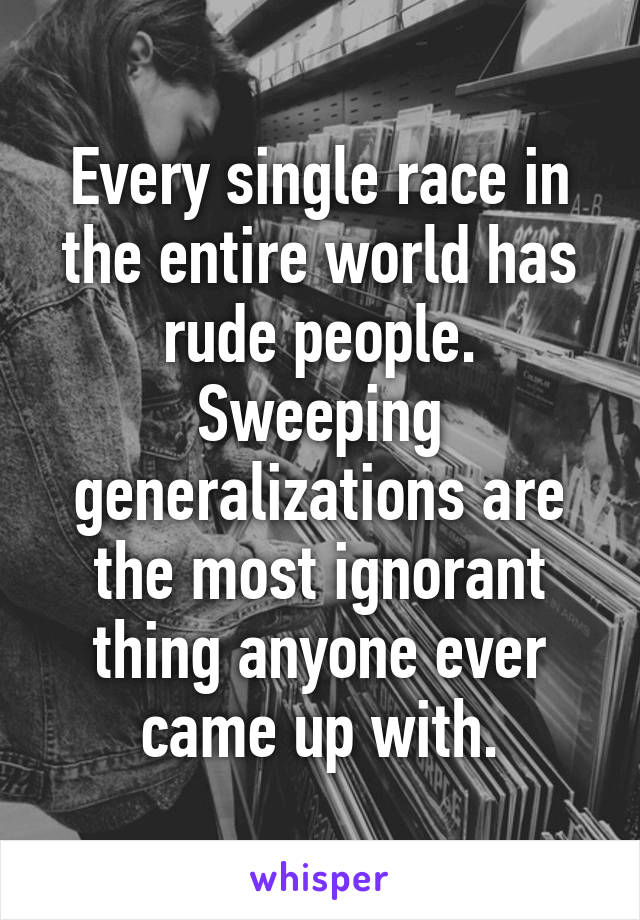 Every single race in the entire world has rude people. Sweeping generalizations are the most ignorant thing anyone ever came up with.