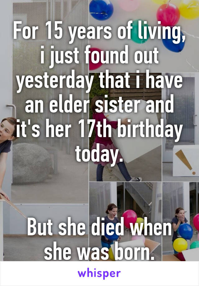 For 15 years of living, i just found out yesterday that i have an elder sister and it's her 17th birthday today.


But she died when she was born.