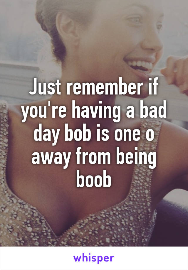 Just remember if you're having a bad day bob is one o away from being boob