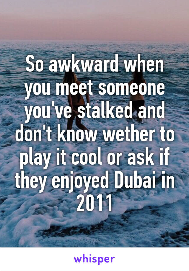 So awkward when you meet someone you've stalked and don't know wether to play it cool or ask if they enjoyed Dubai in 2011