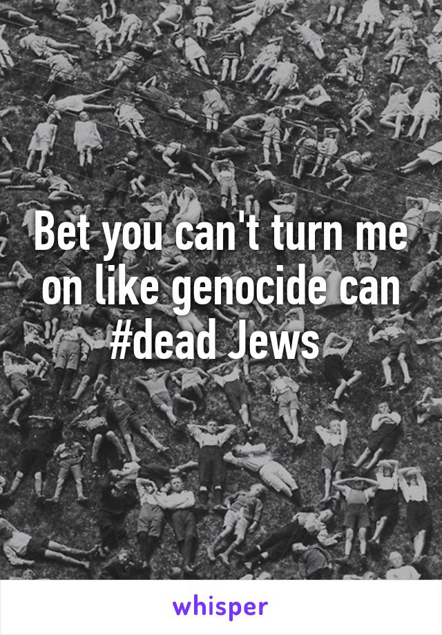 Bet you can't turn me on like genocide can #dead Jews 
