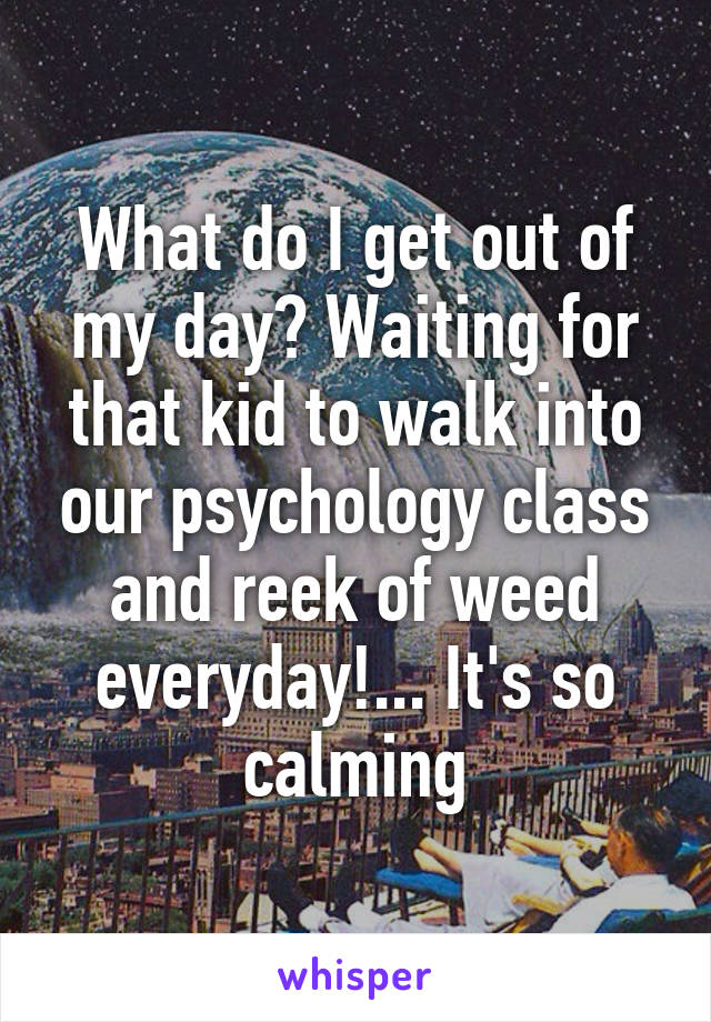 What do I get out of my day? Waiting for that kid to walk into our psychology class and reek of weed everyday!... It's so calming