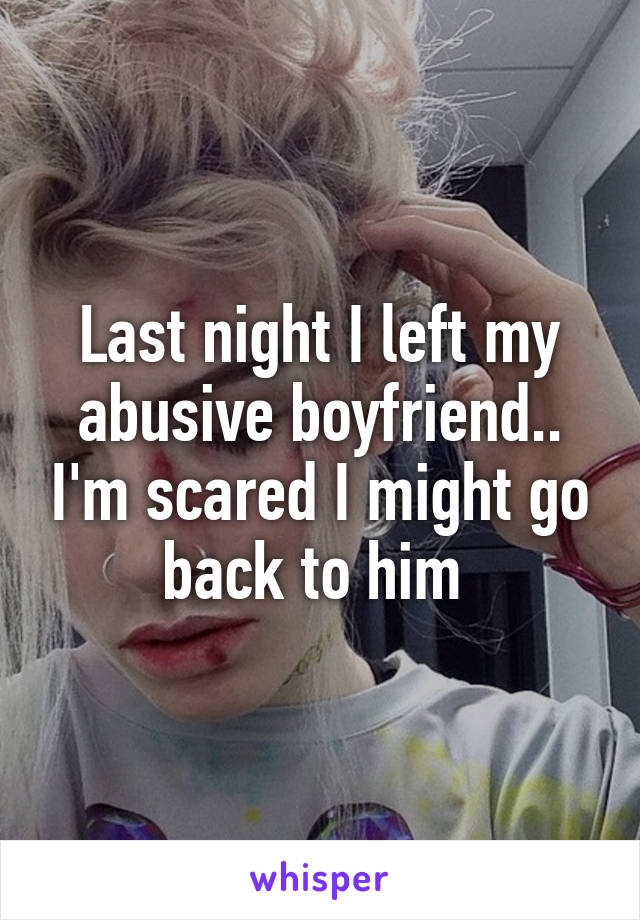 Last night I left my abusive boyfriend.. I'm scared I might go back to him 