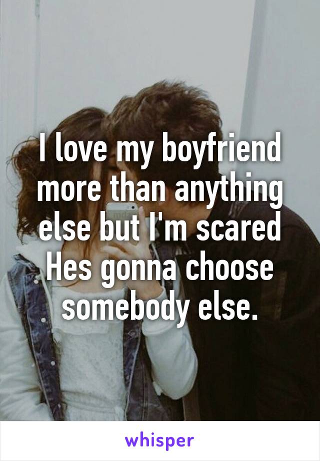 I love my boyfriend more than anything else but I'm scared Hes gonna choose somebody else.