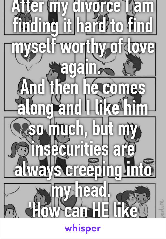 After my divorce I am finding it hard to find myself worthy of love again. 
And then he comes along and I like him so much, but my insecurities are always creeping into my head. 
'How can HE like ME?' 