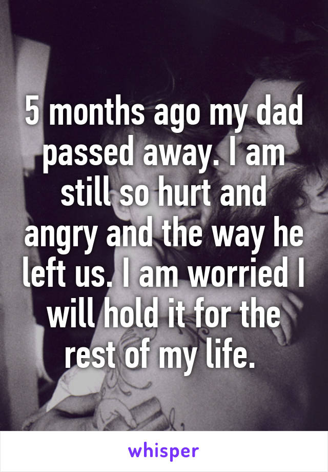 5 months ago my dad passed away. I am still so hurt and angry and the way he left us. I am worried I will hold it for the rest of my life. 