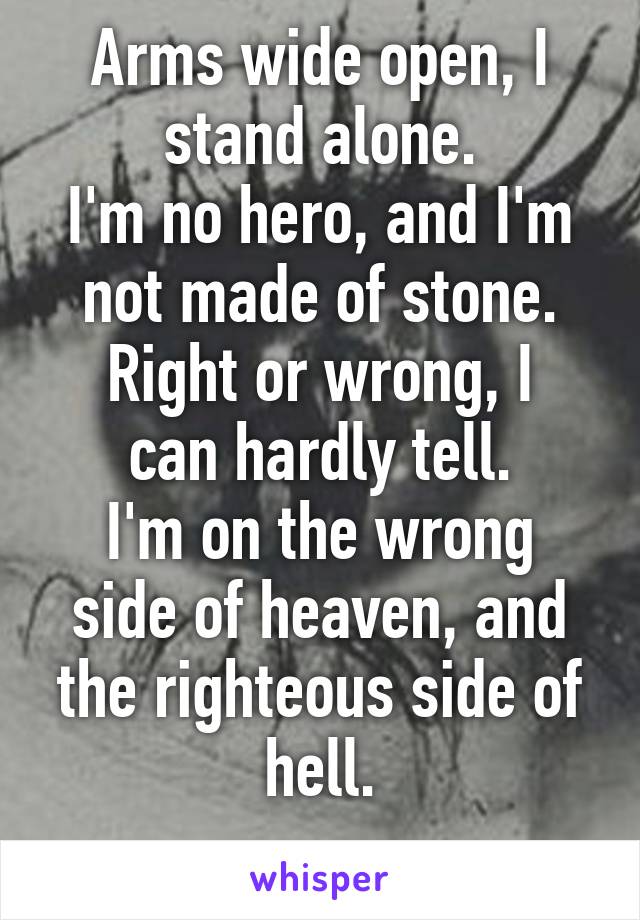 Arms wide open, I stand alone.
I'm no hero, and I'm not made of stone.
Right or wrong, I can hardly tell.
I'm on the wrong side of heaven, and the righteous side of hell.
