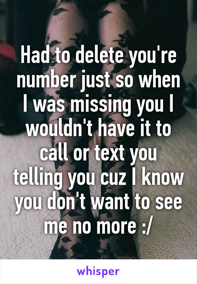 Had to delete you're number just so when I was missing you I wouldn't have it to call or text you telling you cuz I know you don't want to see me no more :/