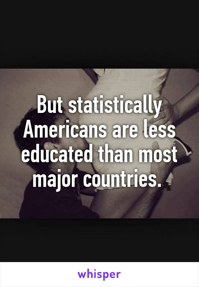 But statistically Americans are less educated than most major countries. 