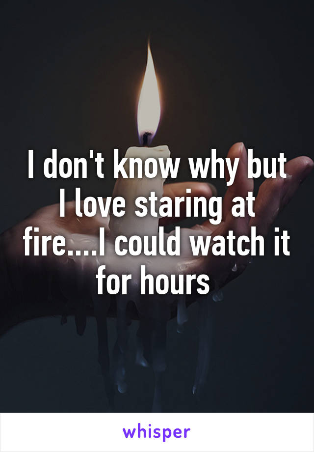 I don't know why but I love staring at fire....I could watch it for hours 