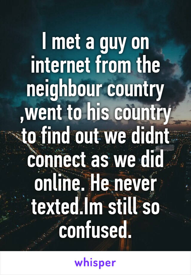 I met a guy on internet from the neighbour country ,went to his country to find out we didnt connect as we did online. He never texted.Im still so confused.