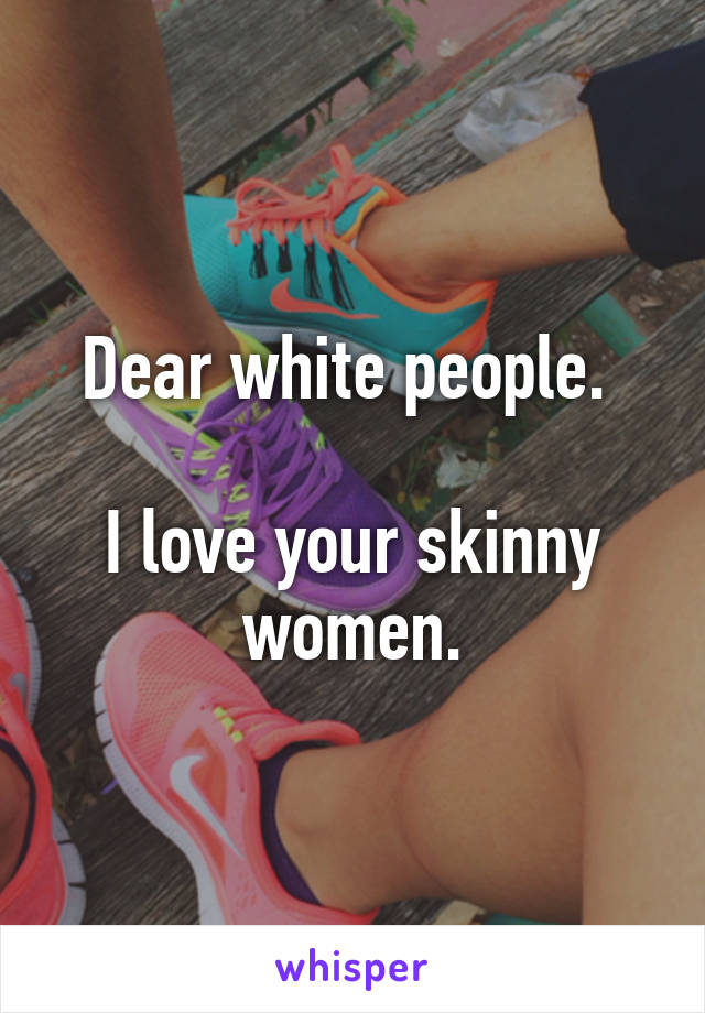 Dear white people. 

I love your skinny women.