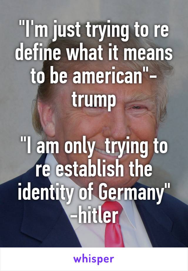 "I'm just trying to re define what it means to be american"- trump

"I am only  trying to re establish the identity of Germany" -hitler
