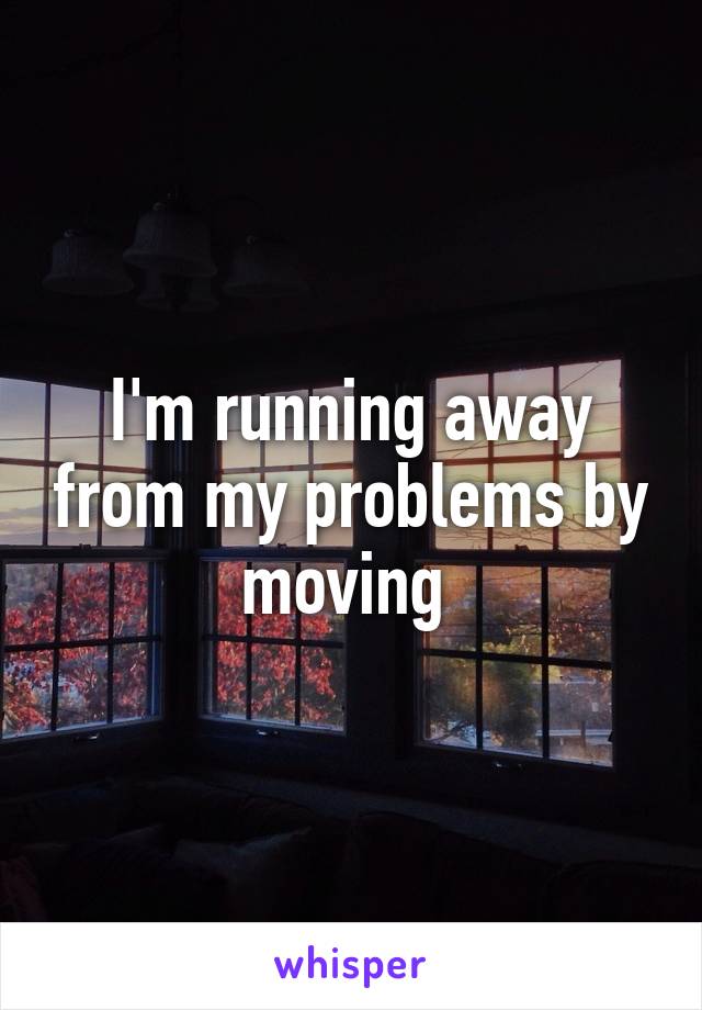 I'm running away from my problems by moving 