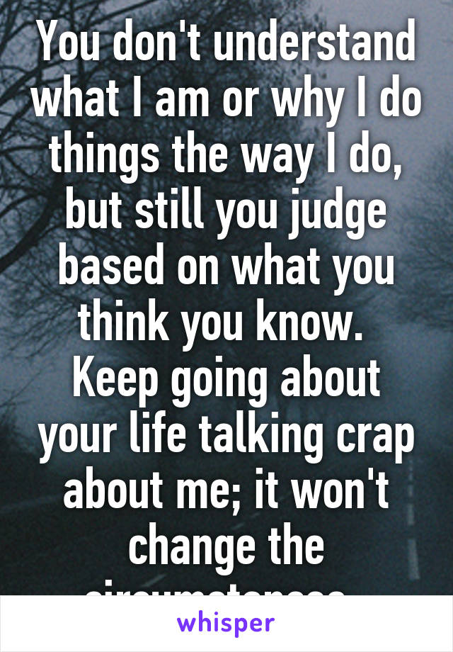 You don't understand what I am or why I do things the way I do, but still you judge based on what you think you know. 
Keep going about your life talking crap about me; it won't change the circumstances. 