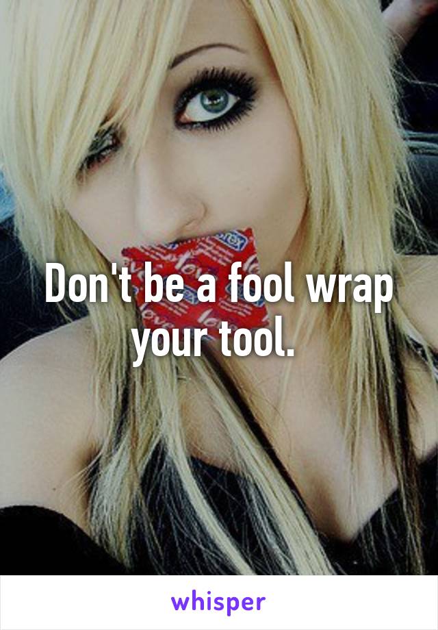 Don't be a fool wrap your tool. 