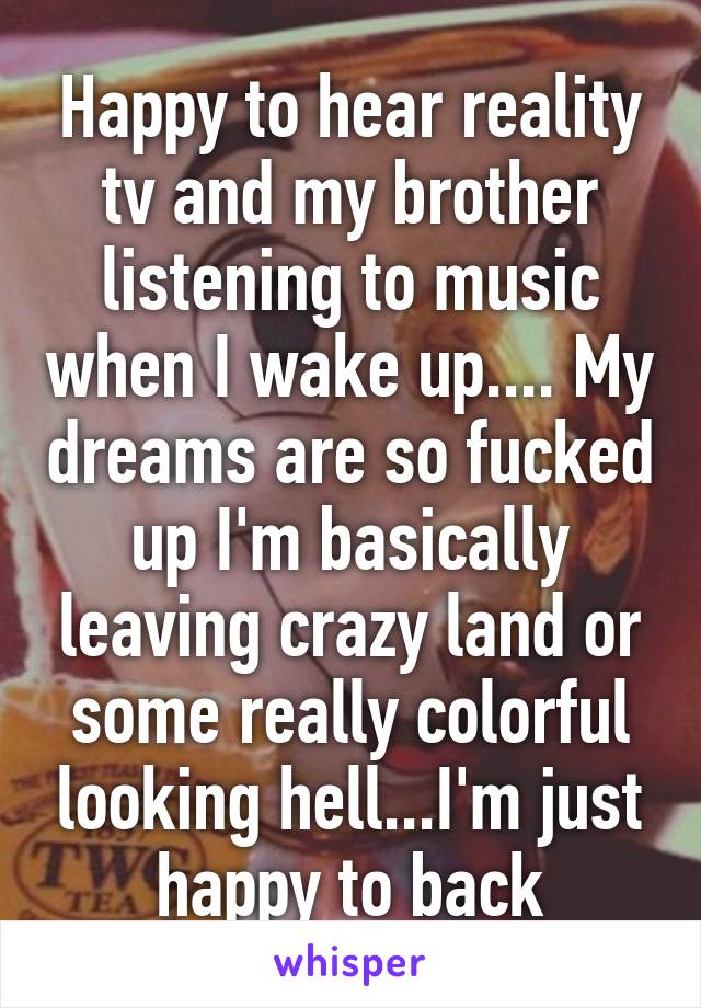 Happy to hear reality tv and my brother listening to music when I wake up.... My dreams are so fucked up I'm basically leaving crazy land or some really colorful looking hell...I'm just happy to back