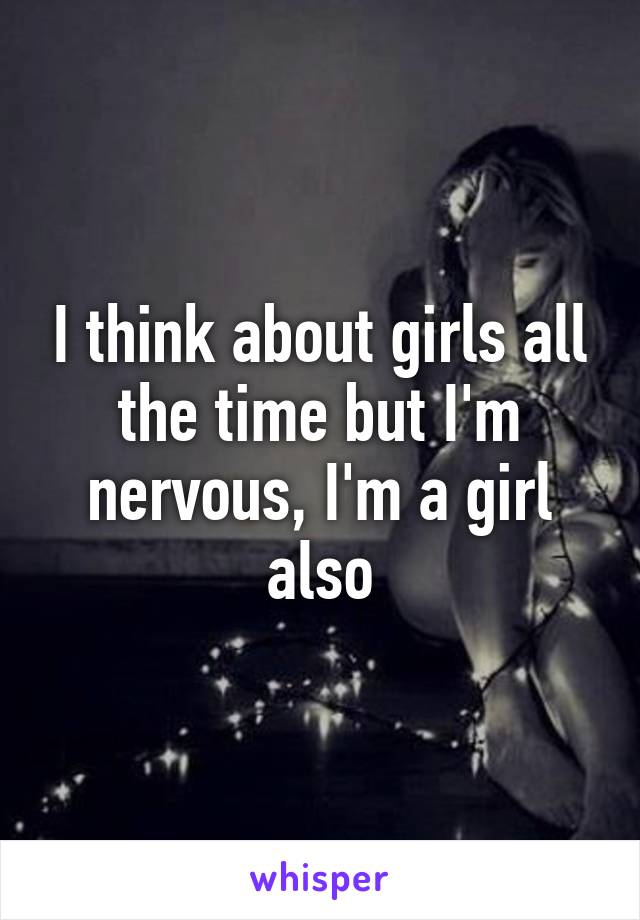 I think about girls all the time but I'm nervous, I'm a girl also