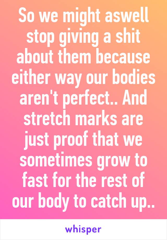 So we might aswell stop giving a shit about them because either way our bodies aren't perfect.. And stretch marks are just proof that we sometimes grow to fast for the rest of our body to catch up.. 