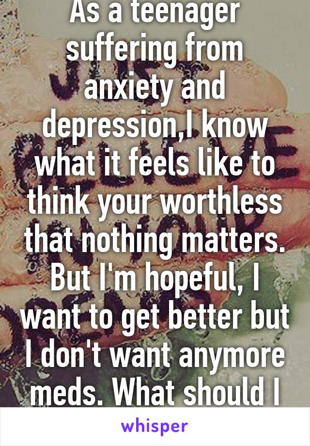 As a teenager suffering from anxiety and depression,I know what it feels like to think your worthless that nothing matters. But I'm hopeful, I want to get better but I don't want anymore meds. What should I do?