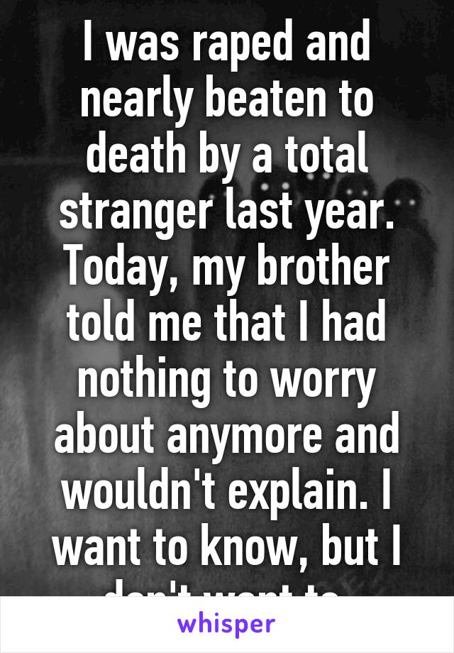 I was raped and nearly beaten to death by a total stranger last year.
Today, my brother told me that I had nothing to worry about anymore and wouldn't explain. I want to know, but I don't want to.