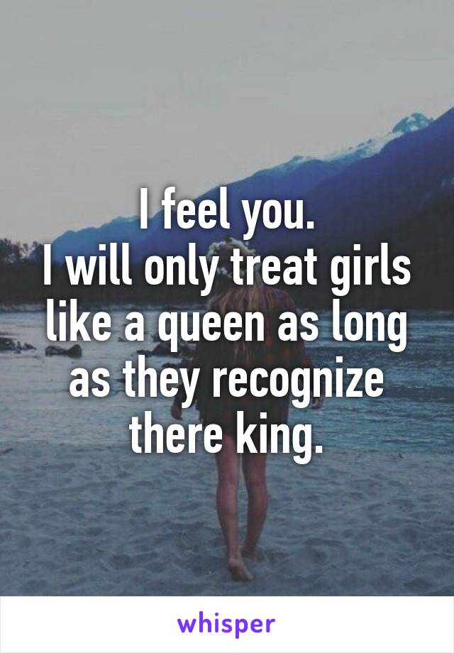 I feel you.
I will only treat girls like a queen as long as they recognize there king.