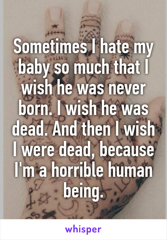 Sometimes I hate my baby so much that I wish he was never born. I wish he was dead. And then I wish I were dead, because I'm a horrible human being.