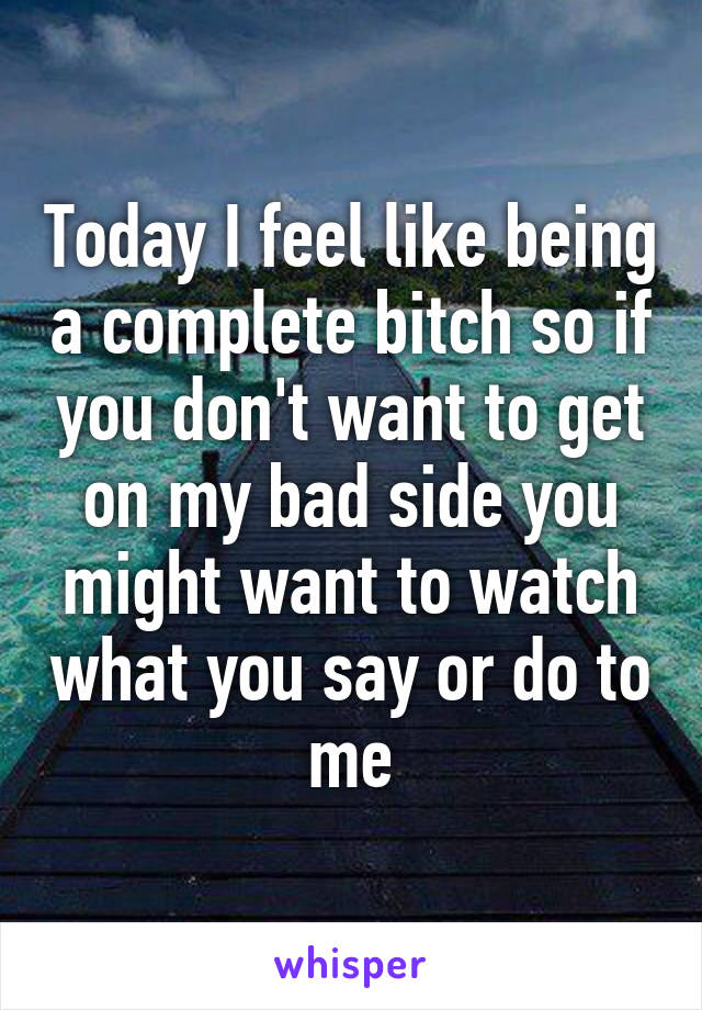 Today I feel like being a complete bitch so if you don't want to get on my bad side you might want to watch what you say or do to me