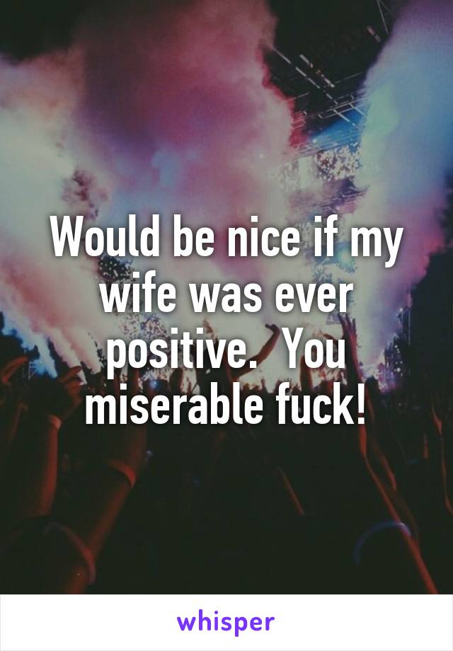 Would be nice if my wife was ever positive.  You miserable fuck!