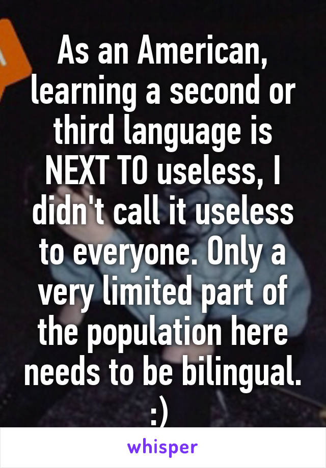 As an American, learning a second or third language is NEXT TO useless, I didn't call it useless to everyone. Only a very limited part of the population here needs to be bilingual. :) 